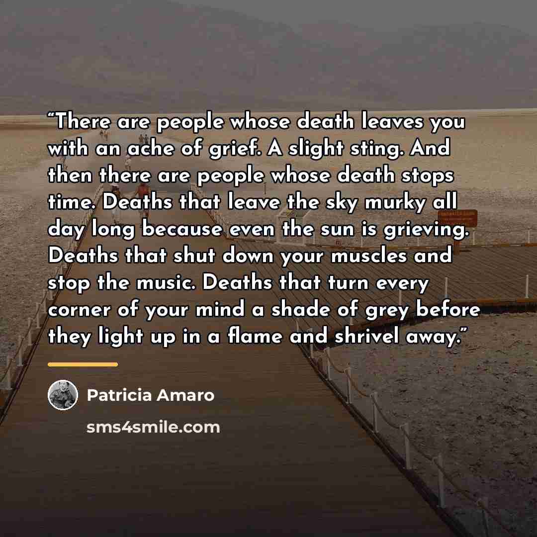 “There are people whose death leaves you with an ache of grief. A slight sting. And then there are people whose death stops time. Deaths that leave the sky murky all day long because even the sun is grieving. Deaths that shut down your muscles and stop the music. Deaths that turn every corner of…” quote by Patricia Amaro