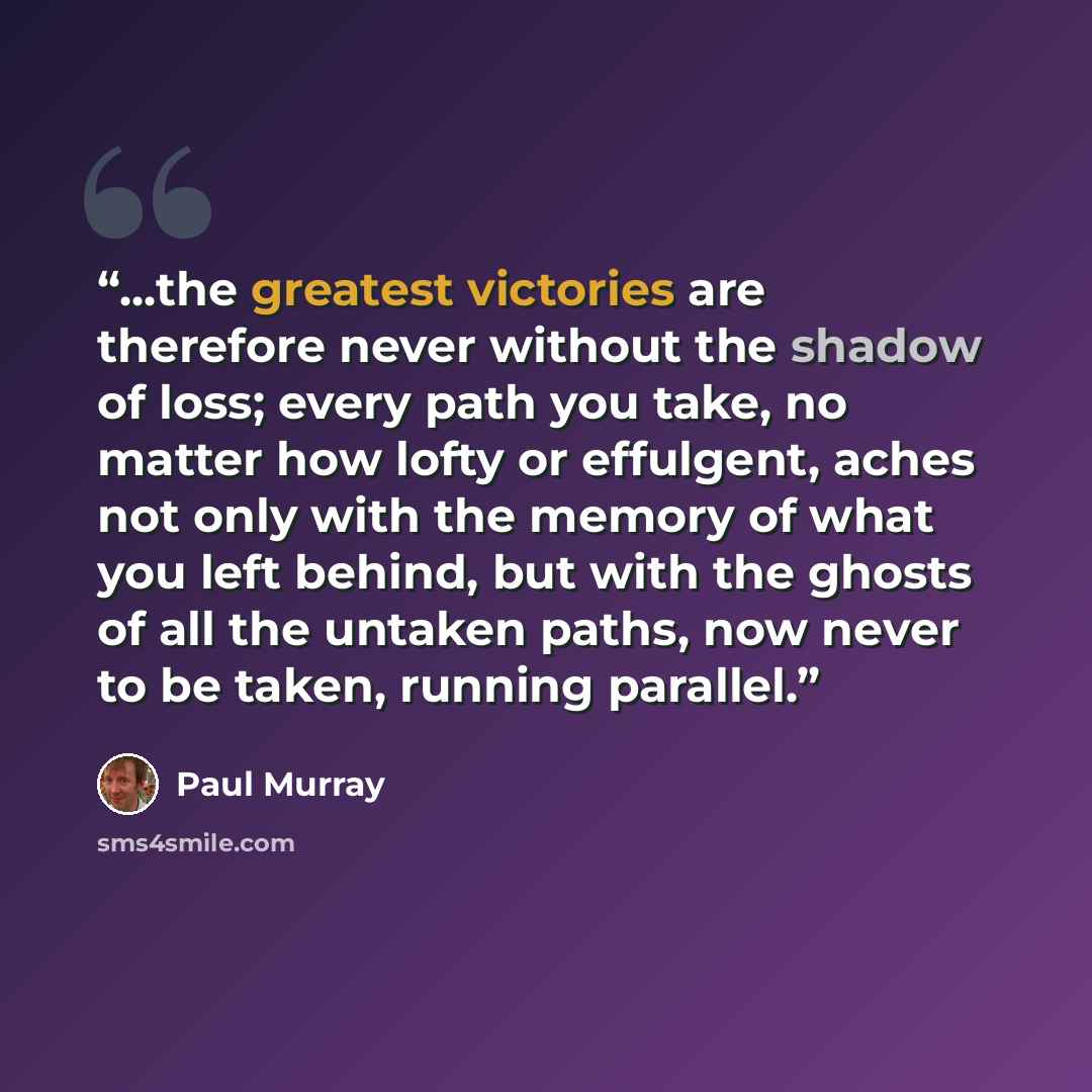 “...the greatest victories are therefore never without the shadow of loss; every path you take, no matter how lofty or effulgent, aches not only with the memory of what you left behind, but with the ghosts of all the untaken paths, now never to be taken, running parallel.” quote by Paul Murray