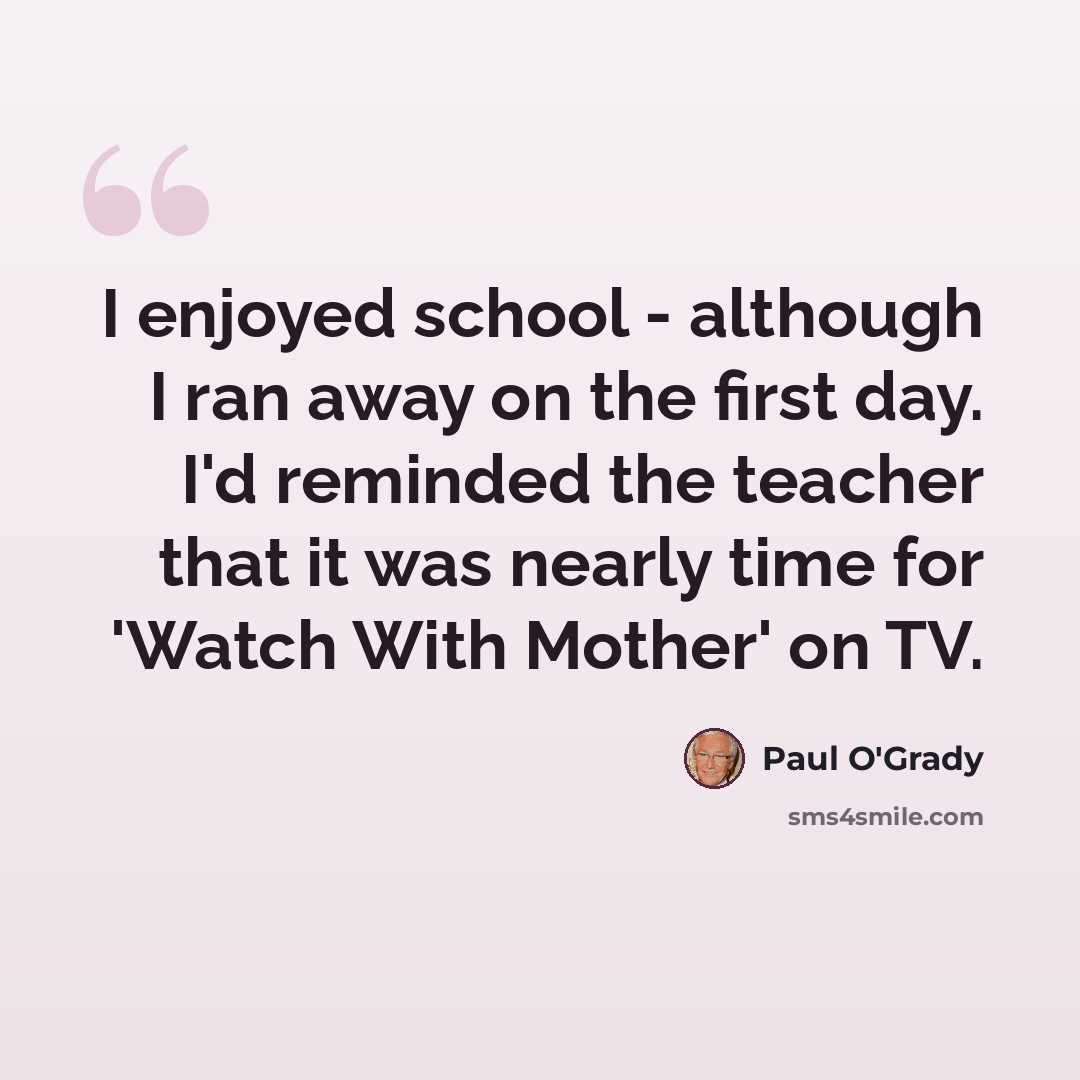 “I enjoyed school - although I ran away on the first day. I'd reminded the teacher that it was nearly time for 'Watch With Mother' on TV.” quote by Paul O'Grady