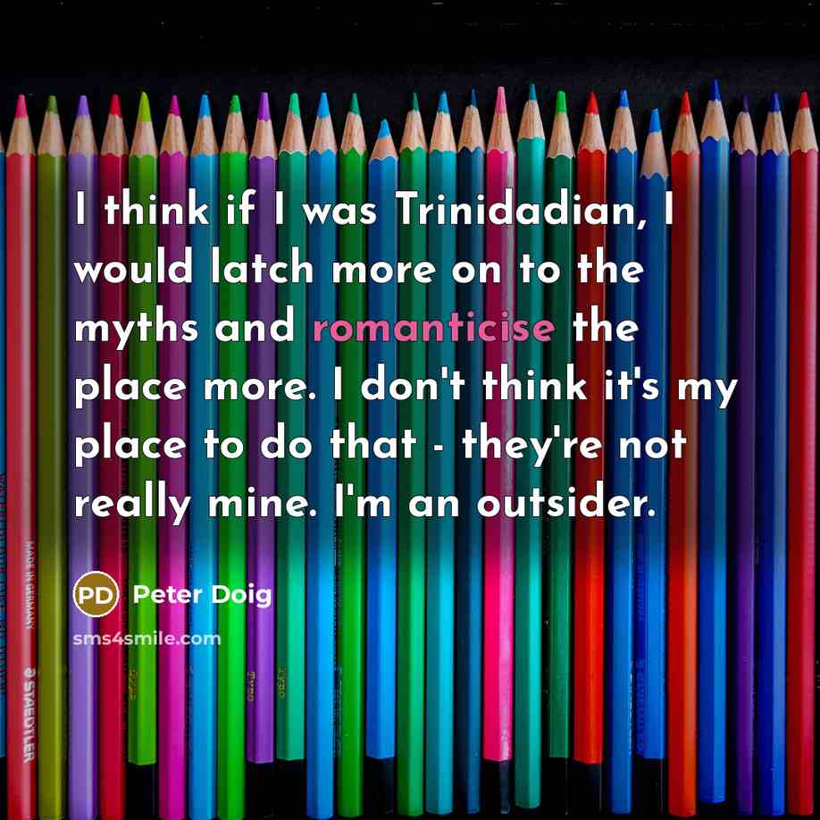 “I think if I was Trinidadian, I would latch more on to the myths and romanticise the place more. I don't think it's my place to do that - they're not really mine. I'm an outsider.” quote by Peter Doig
