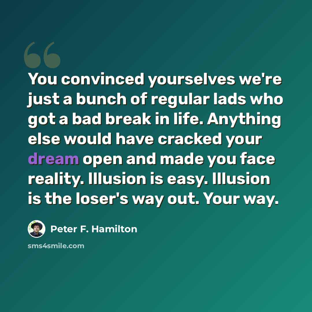 “You convinced yourselves we're just a bunch of regular lads who got a bad break in life. Anything else would have cracked your dream open and made you face reality. Illusion is easy. Illusion is the loser's way out. Your way.” quote by Peter F. Hamilton