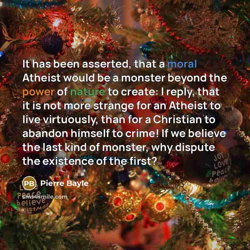 “It has been asserted, that a moral Atheist would be a monster beyond the power of nature to create: I reply, that it is not more strange for an Atheist to live virtuously, than for a Christian to abandon himself to crime! If we believe the last kind of monster, why dispute the existence of the…” quote by Pierre Bayle