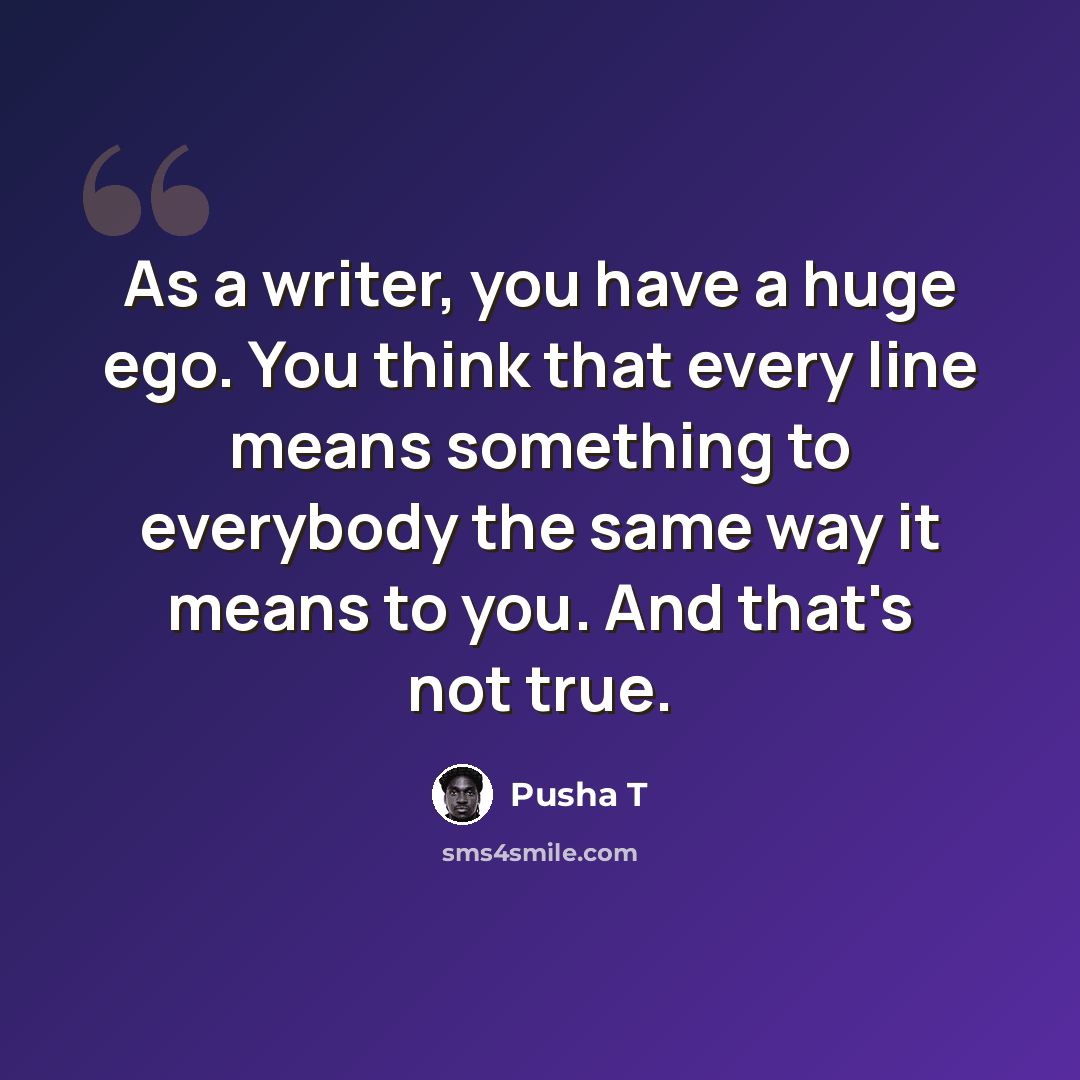 “As a writer, you have a huge ego. You think that every line means something to everybody the same way it means to you. And that's not true.” quote by Pusha T