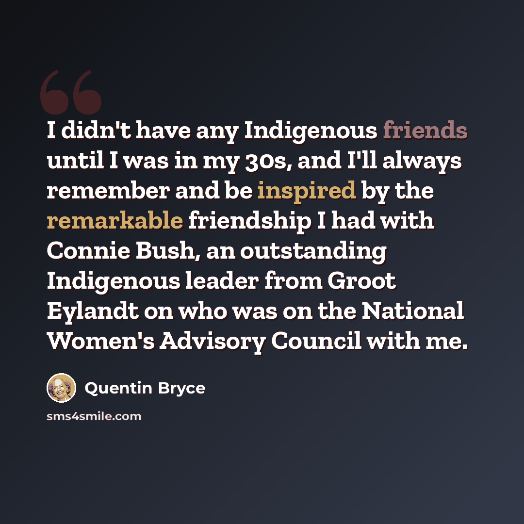 “I didn't have any Indigenous friends until I was in my 30s, and I'll always remember and be inspired by the remarkable friendship I had with Connie Bush, an outstanding Indigenous leader from Groot Eylandt on who was on the National Women's Advisory Council with me.” quote by Quentin Bryce
