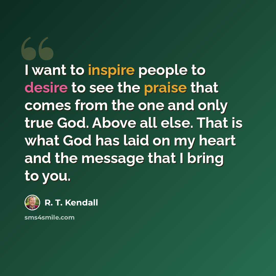 “I want to inspire people to desire to see the praise that comes from the one and only true God. Above all else. That is what God has laid on my heart and the message that I bring to you.” quote by R. T. Kendall