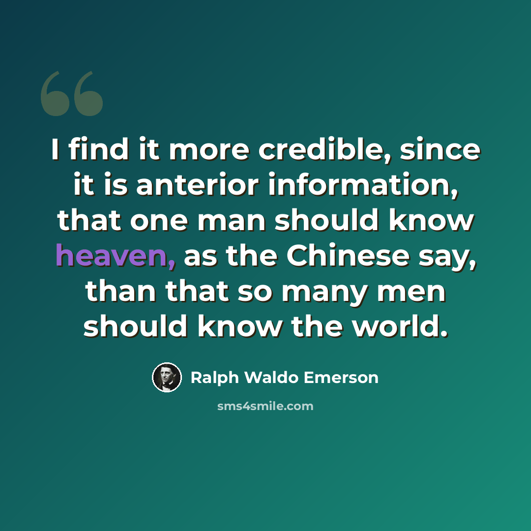 “I find it more credible, since it is anterior information, that one man should know heaven, as the Chinese say, than that so many men should know the world.” quote by Ralph Waldo Emerson