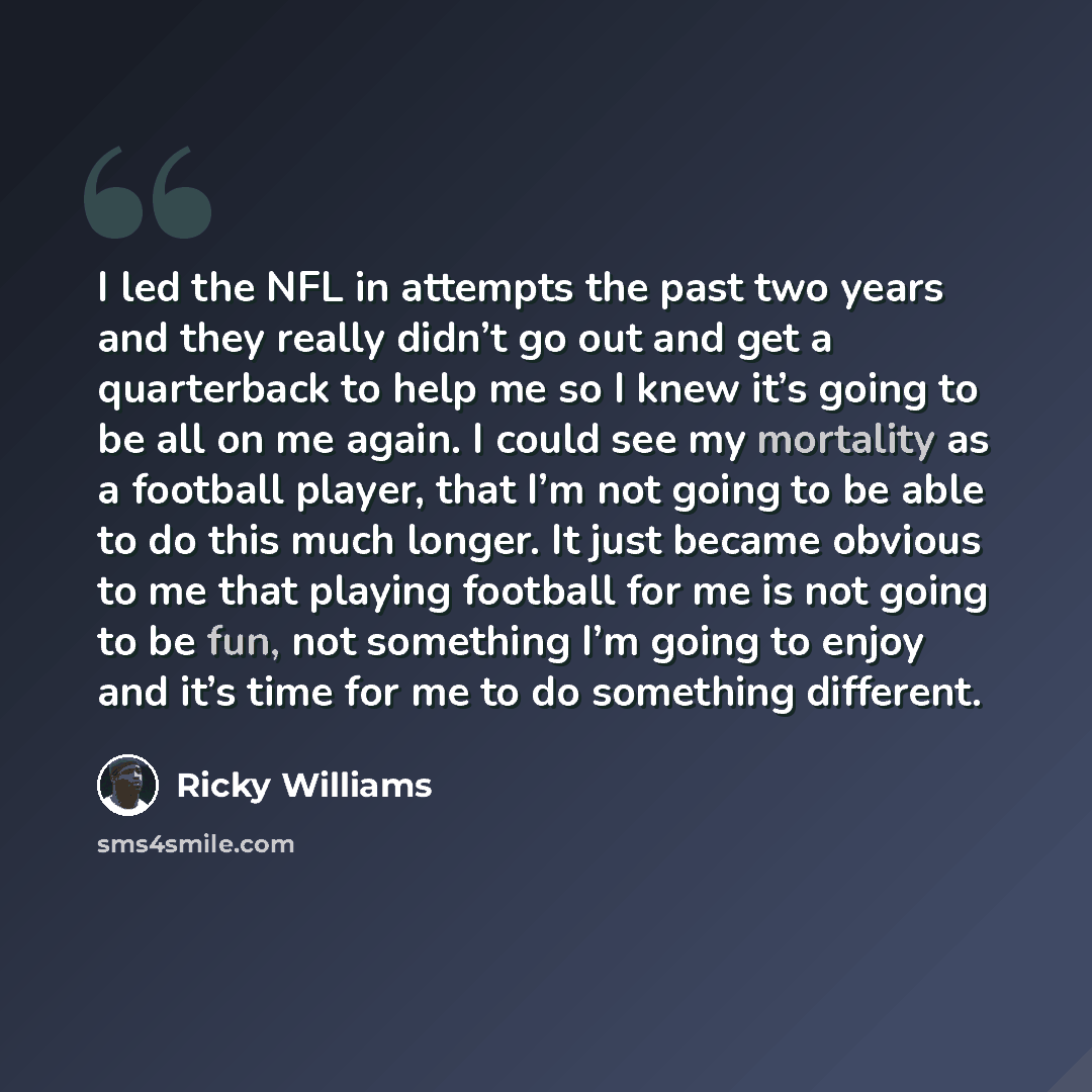 “I led the NFL in attempts the past two years and they really didn’t go out and get a quarterback to help me so I knew it’s going to be all on me again. I could see my mortality as a football player, that I’m not going to be able to do this much longer. It just became obvious to me that playing…” quote by Ricky Williams