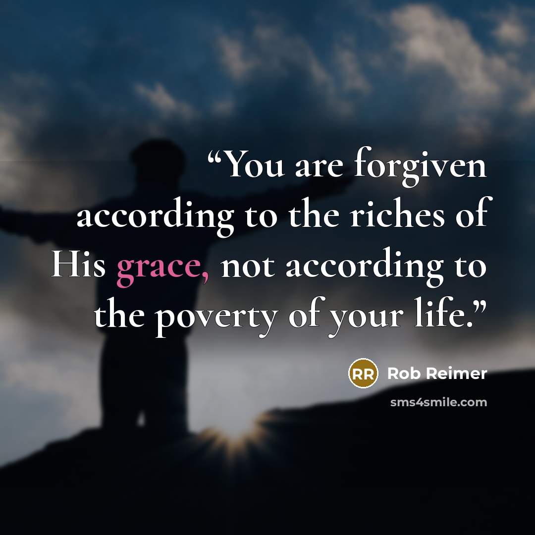 “You are forgiven according to the riches of His grace, not according to the poverty of your life.” quote by Rob Reimer