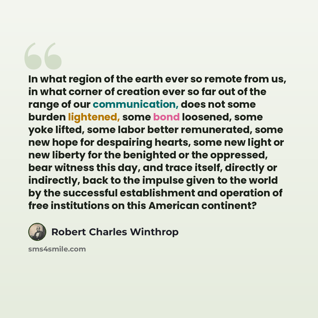 “In what region of the earth ever so remote from us, in what corner of creation ever so far out of the range of our communication, does not some burden lightened, some bond loosened, some yoke lifted, some labor better remunerated, some new hope for despairing hearts, some new light or new liberty…” quote by Robert Charles Winthrop