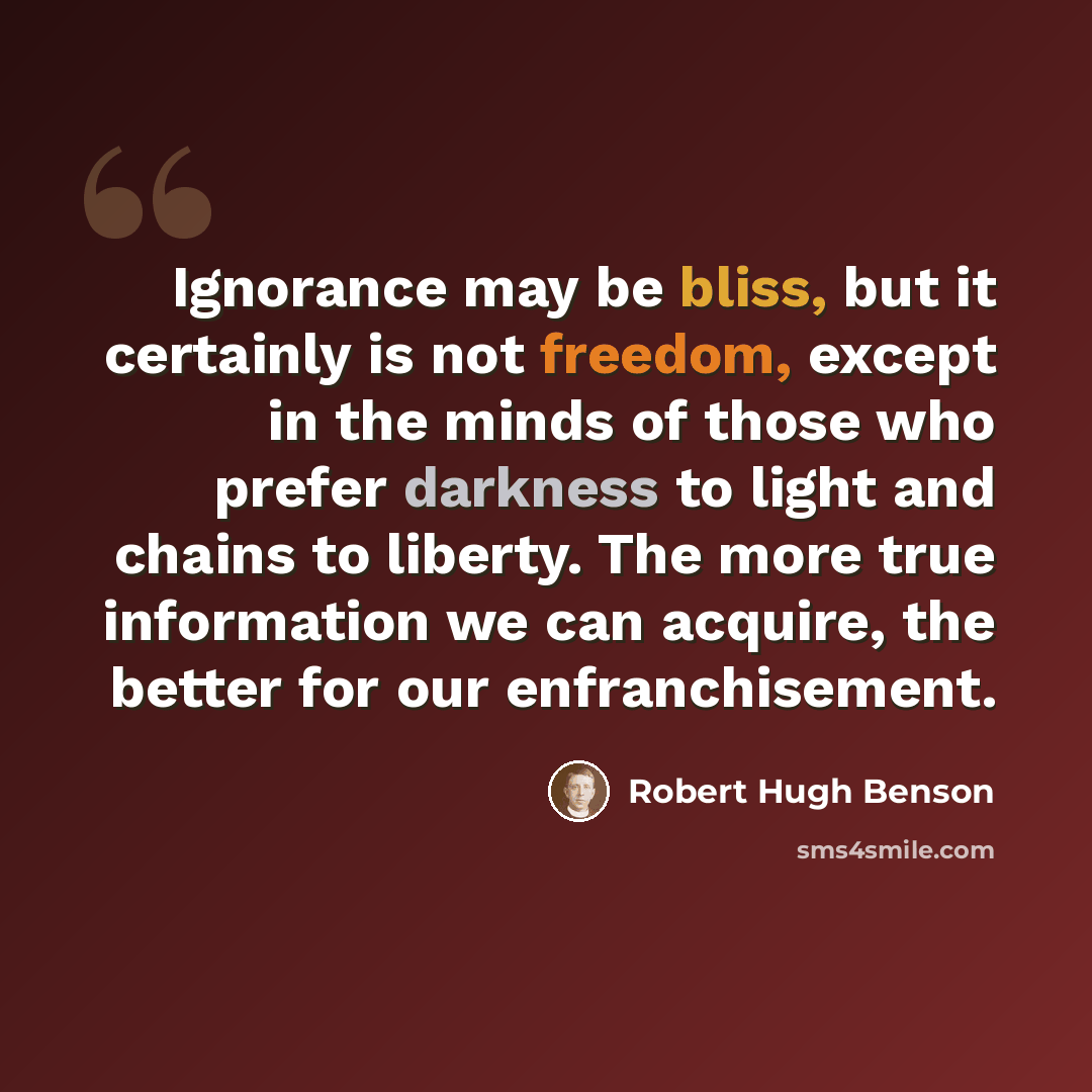 “Ignorance may be bliss, but it certainly is not freedom, except in the minds of those who prefer darkness to light and chains to liberty. The more true information we can acquire, the better for our enfranchisement.” quote by Robert Hugh Benson