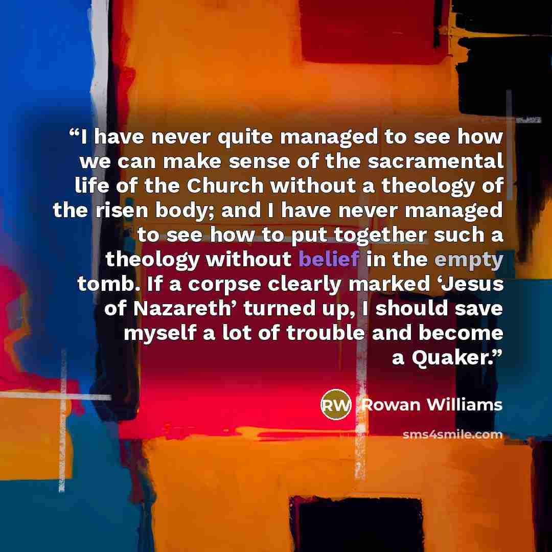 “I have never quite managed to see how we can make sense of the sacramental life of the Church without a theology of the risen body; and I have never managed to see how to put together such a theology without belief in the empty tomb. If a corpse clearly marked ‘Jesus of Nazareth’ turned up, I…” quote by Rowan Williams