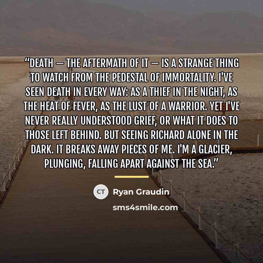 “Death — the aftermath of it — is a strange thing to watch from the pedestal of immortality. I've seen death in every way: as a thief in the night, as the heat of fever, as the lust of a warrior. Yet I've never really understood grief, or what it does to those left behind. But seeing Richard alone…” quote by Ryan Graudin