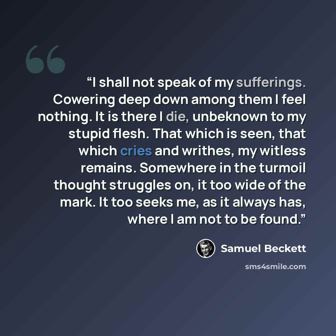 “I shall not speak of my sufferings. Cowering deep down among them I feel nothing. It is there I die, unbeknown to my stupid flesh. That which is seen, that which cries and writhes, my witless remains. Somewhere in the turmoil thought struggles on, it too wide of the mark. It too seeks me, as it…” quote by Samuel Beckett