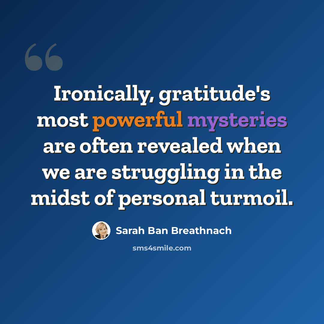 “Ironically, gratitude's most powerful mysteries are often revealed when we are struggling in the midst of personal turmoil.” quote by Sarah Ban Breathnach