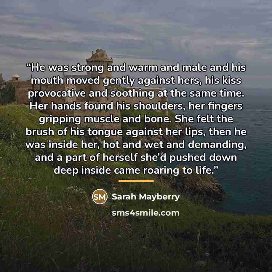 “He was strong and warm and male and his mouth moved gently against hers, his kiss provocative and soothing at the same time. Her hands found his shoulders, her fingers gripping muscle and bone. She felt the brush of his tongue against her lips, then he was inside her, hot and wet and demanding…” quote by Sarah Mayberry