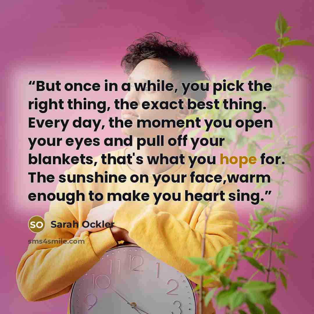 “But once in a while, you pick the right thing, the exact best thing. Every day, the moment you open your eyes and pull off your blankets, that's what you hope for. The sunshine on your face,warm enough to make you heart sing.” quote by Sarah Ockler