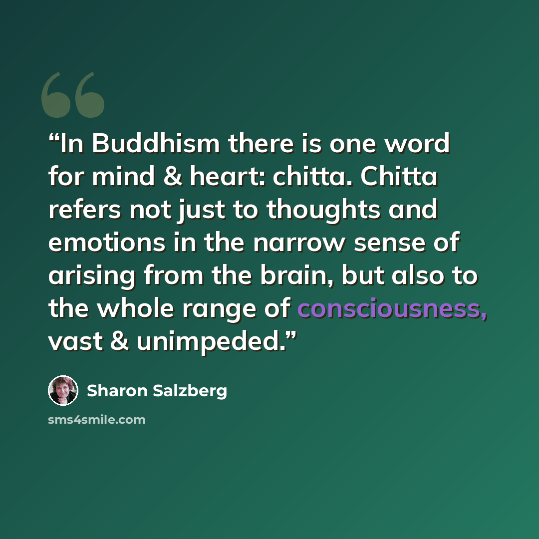 “In Buddhism there is one word for mind & heart: chitta. Chitta refers not just to thoughts and emotions in the narrow sense of arising from the brain, but also to the whole range of consciousness, vast & unimpeded.” quote by Sharon Salzberg