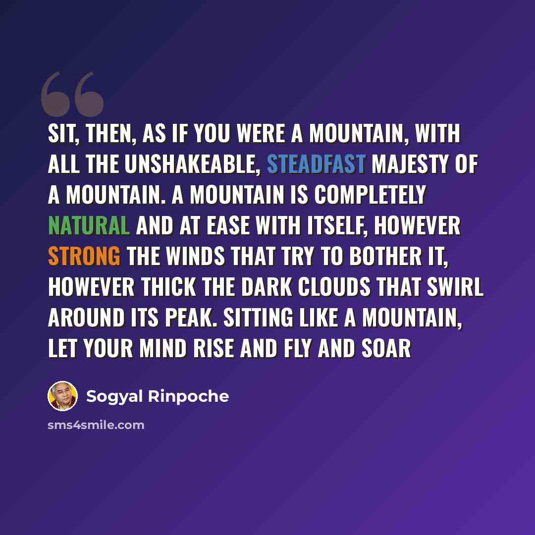 “Sit, then, as if you were a mountain, with all the unshakeable, steadfast majesty of a mountain. A mountain is completely natural and at ease with itself, however strong the winds that try to bother it, however thick the dark clouds that swirl around its peak. Sitting like a mountain, let your…” quote by Sogyal Rinpoche