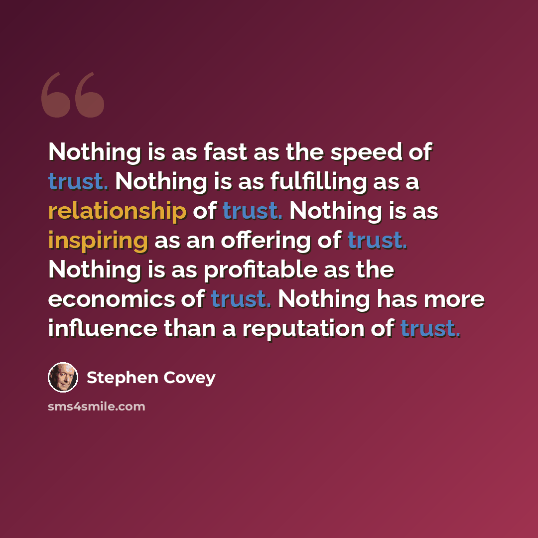 “Nothing is as fast as the speed of trust. Nothing is as fulfilling as a relationship of trust. Nothing is as inspiring as an offering of trust. Nothing is as profitable as the economics of trust. Nothing has more influence than a reputation of trust.” quote by Stephen Covey