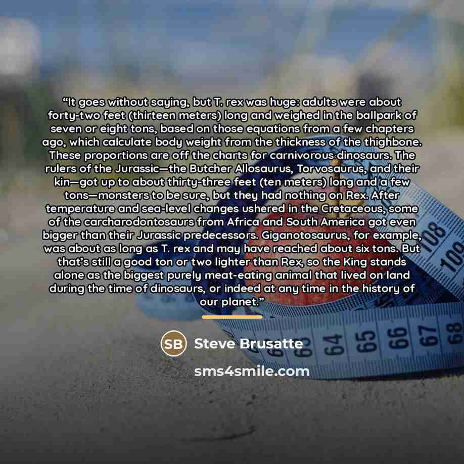 “It goes without saying, but T. rex was huge: adults were about forty-two feet (thirteen meters) long and weighed in the ballpark of seven or eight tons, based on those equations from a few chapters ago, which calculate body weight from the thickness of the thighbone. These proportions are off the…” quote by Steve Brusatte