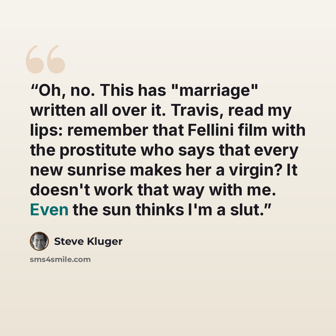 “Oh, no. This has "marriage" written all over it. Travis, read my lips: remember that Fellini film with the prostitute who says that every new sunrise makes her a virgin? It doesn't work that way with me. Even the sun thinks I'm a slut.” quote by Steve Kluger