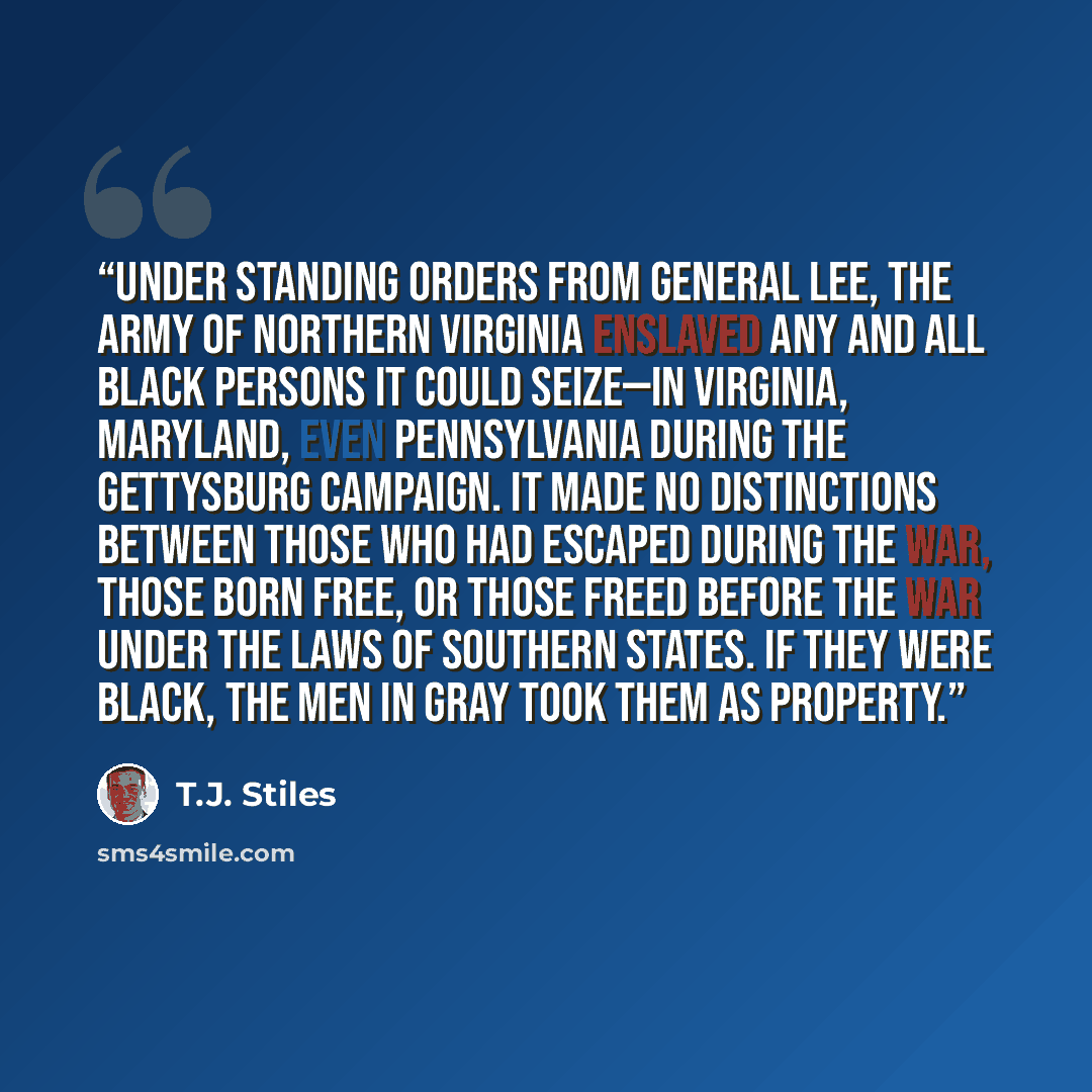 “Under standing orders from General Lee, the Army of Northern Virginia enslaved any and all black persons it could seize—in Virginia, Maryland, even Pennsylvania during the Gettysburg Campaign. It made no distinctions between those who had escaped during the war, those born free, or those freed…” quote by T.J. Stiles