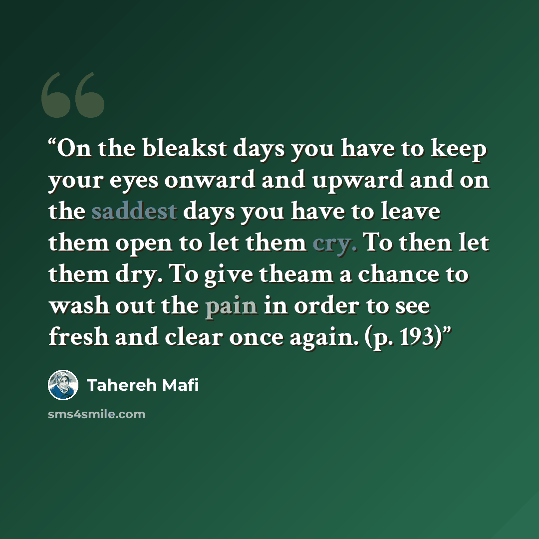 “On the bleakst days you have to keep your eyes onward and upward and on the saddest days you have to leave them open to let them cry. To then let them dry. To give theam a chance to wash out the pain in order to see fresh and clear once again. (p. 193)” quote by Tahereh Mafi