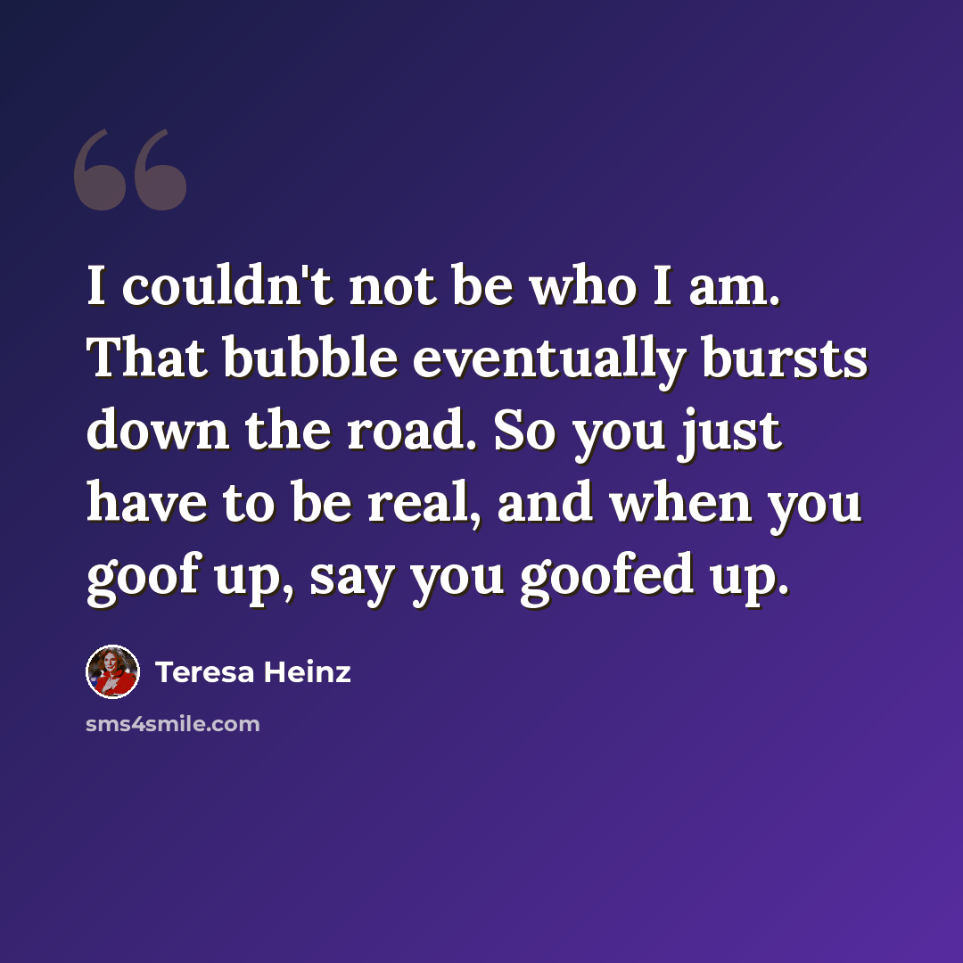 “I couldn't not be who I am. That bubble eventually bursts down the road. So you just have to be real, and when you goof up, say you goofed up.” quote by Teresa Heinz