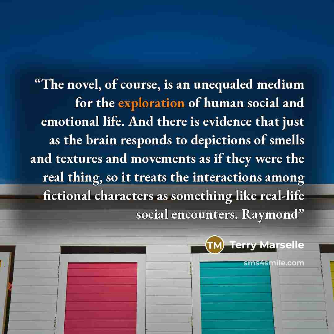 “The novel, of course, is an unequaled medium for the exploration of human social and emotional life. And there is evidence that just as the brain responds to depictions of smells and textures and movements as if they were the real thing, so it treats the interactions among fictional characters as…” quote by Terry Marselle