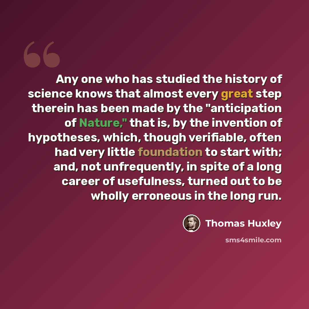 “Any one who has studied the history of science knows that almost every great step therein has been made by the "anticipation of Nature," that is, by the invention of hypotheses, which, though verifiable, often had very little foundation to start with; and, not unfrequently, in spite of a long…” quote by Thomas Huxley
