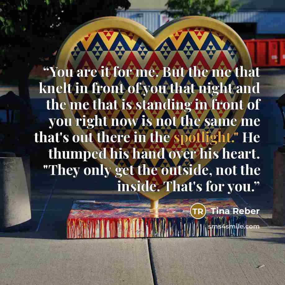 “You are it for me. But the me that knelt in front of you that night and the me that is standing in front of you right now is not the same me that's out there in the spotlight." He thumped his hand over his heart. "They only get the outside, not the inside. That's for you.” quote by Tina Reber