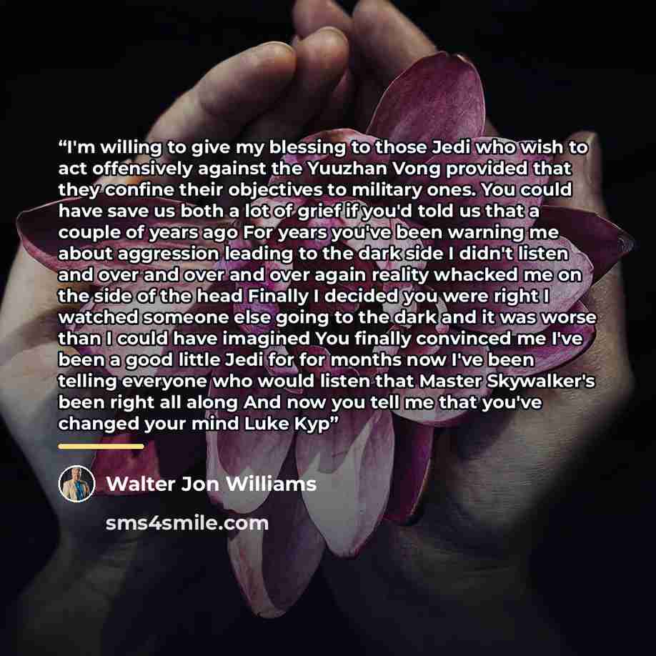 “I'm willing to give my blessing to those Jedi who wish to act offensively against the Yuuzhan Vong provided that they confine their objectives to military ones. You could have save us both a lot of grief if you'd told us that a couple of years ago For years you've been warning me about aggression…” quote by Walter Jon Williams