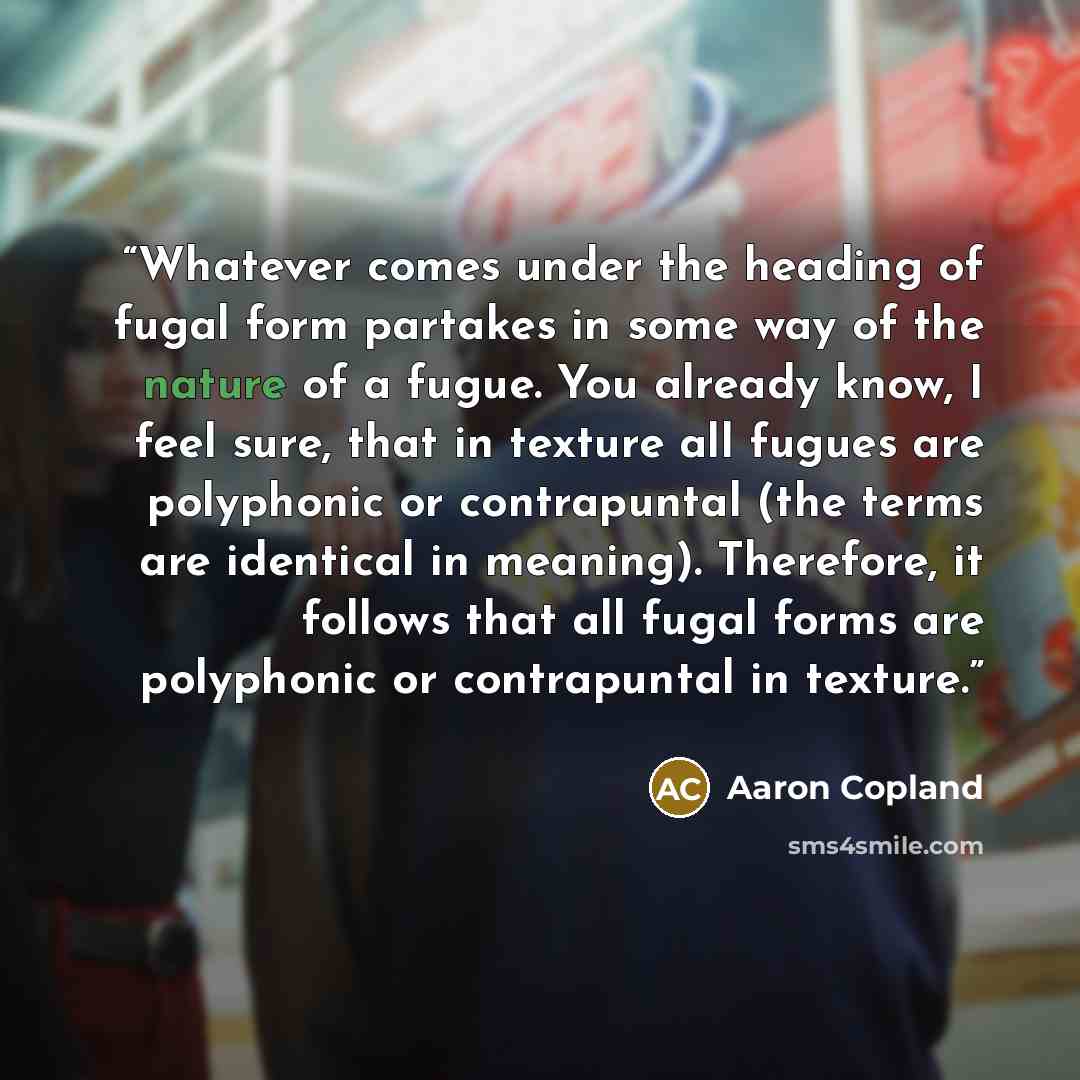 “Whatever comes under the heading of fugal form partakes in some way of the nature of a fugue. You already know, I feel sure, that in texture all fugues are polyphonic or contrapuntal (the terms are identical in meaning). Therefore, it follows that all fugal forms are polyphonic or contrapuntal in…” quote by Aaron Copland