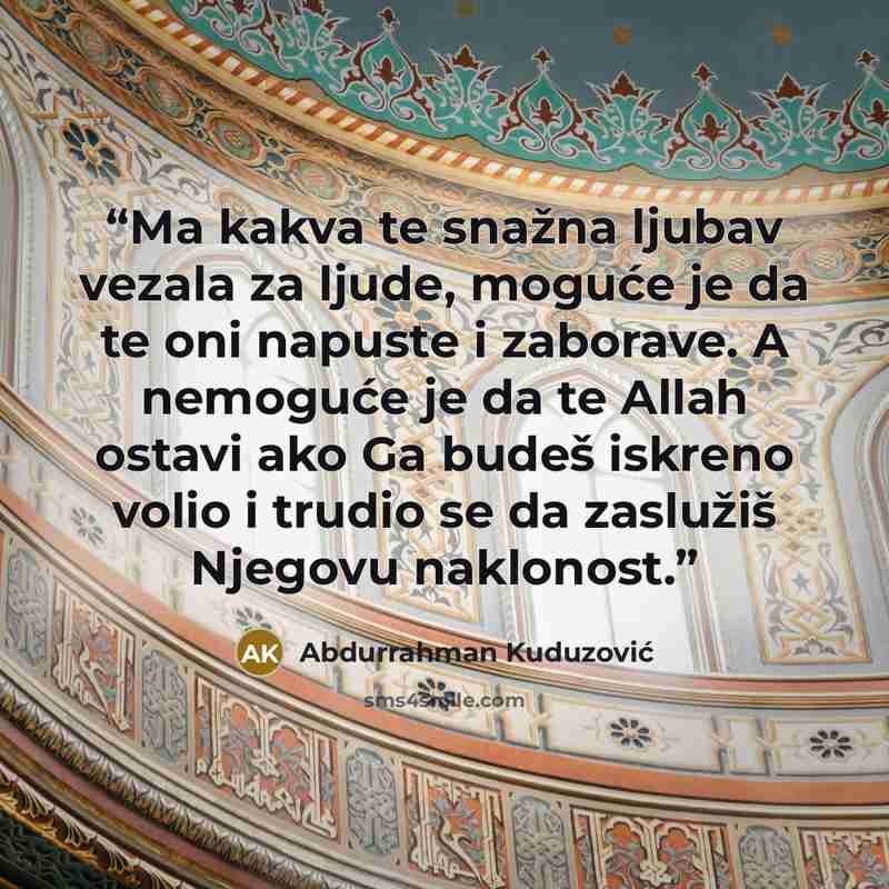 “Ma kakva te snažna ljubav vezala za ljude, moguće je da te oni napuste i zaborave. A nemoguće je da te Allah ostavi ako Ga budeš iskreno volio i trudio se da zaslužiš Njegovu naklonost.” quote by Abdurrahman Kuduzović