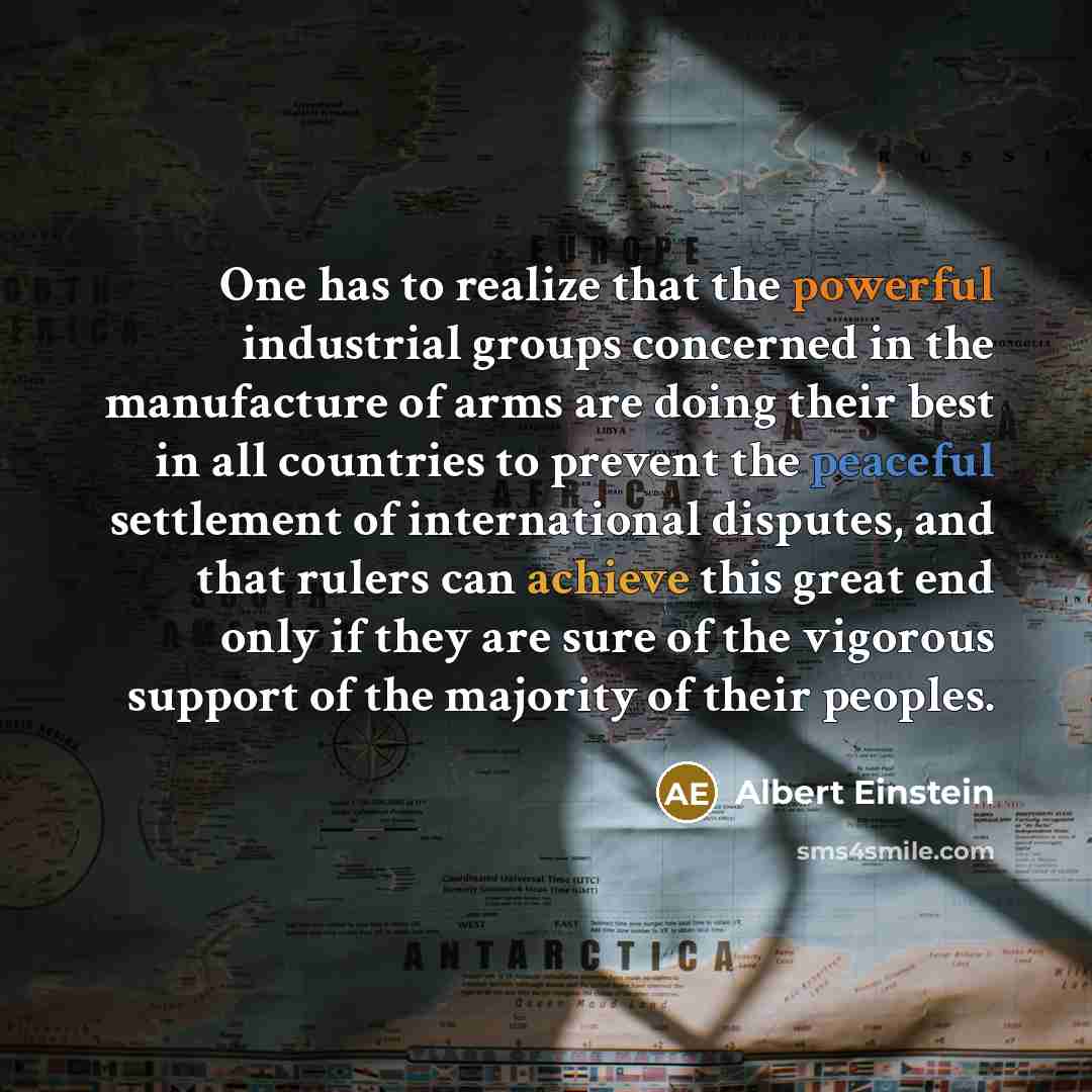 “One has to realize that the powerful industrial groups concerned in the manufacture of arms are doing their best in all countries to prevent the peaceful settlement of international disputes, and that rulers can achieve this great end only if they are sure of the vigorous support of the majority…” quote by Albert Einstein