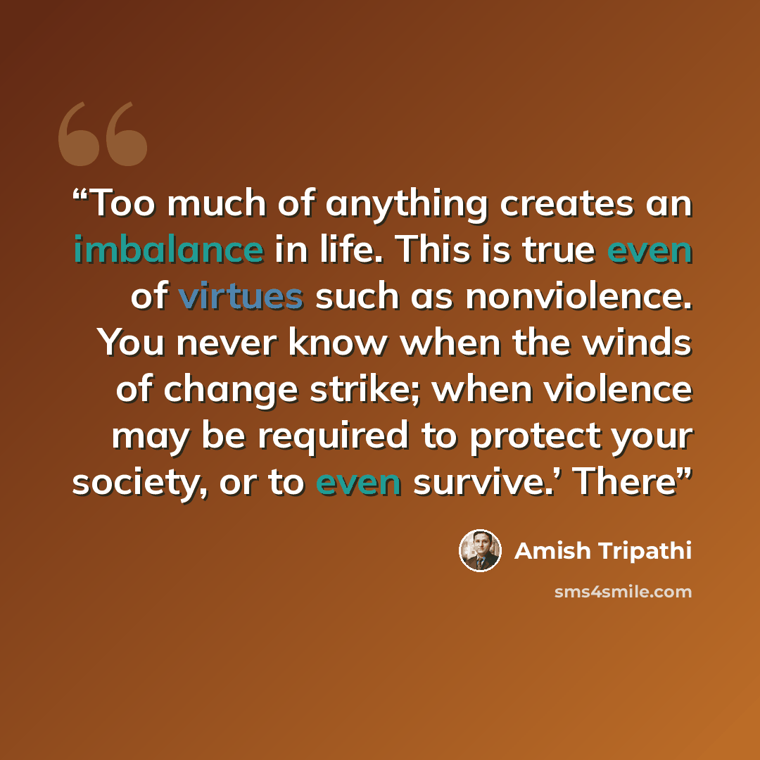 “Too much of anything creates an imbalance in life. This is true even of virtues such as nonviolence. You never know when the winds of change strike; when violence may be required to protect your society, or to even survive.’ There” quote by Amish Tripathi