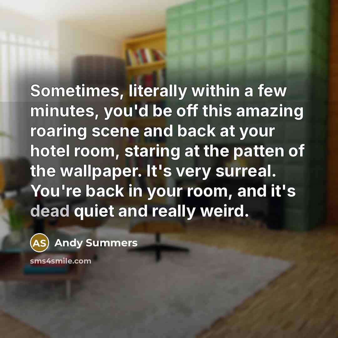 “Sometimes, literally within a few minutes, you'd be off this amazing roaring scene and back at your hotel room, staring at the patten of the wallpaper. It's very surreal. You're back in your room, and it's dead quiet and really weird.” quote by Andy Summers