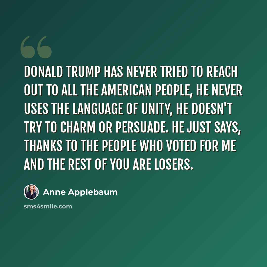 “Donald Trump has never tried to reach out to all the American people, he never uses the language of unity, he doesn't try to charm or persuade. He just says, thanks to the people who voted for me and the rest of you are losers.” quote by Anne Applebaum