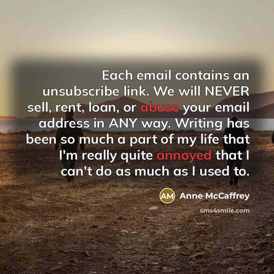 “Each email contains an unsubscribe link. We will NEVER sell, rent, loan, or abuse your email address in ANY way. Writing has been so much a part of my life that I'm really quite annoyed that I can't do as much as I used to.” quote by Anne McCaffrey