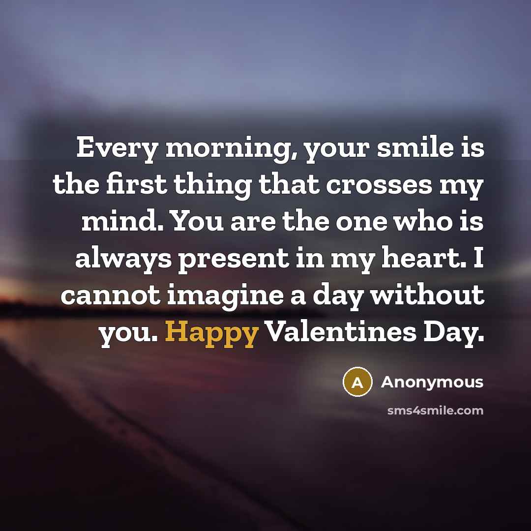 “Every morning, your smile is the first thing that crosses my mind. You are the one who is always present in my heart. I cannot imagine a day without you. Happy Valentines Day.” quote by Anonymous