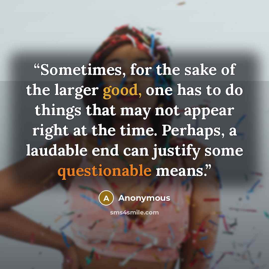 “Sometimes, for the sake of the larger good, one has to do things that may not appear right at the time. Perhaps, a laudable end can justify some questionable means.” quote by Anonymous