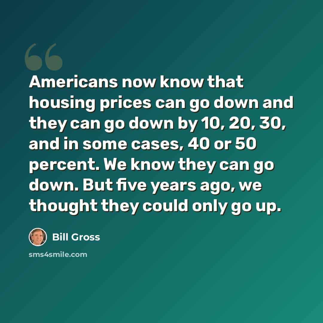 “Americans now know that housing prices can go down and they can go down by 10, 20, 30, and in some cases, 40 or 50 percent. We know they can go down. But five years ago, we thought they could only go up.” quote by Bill Gross