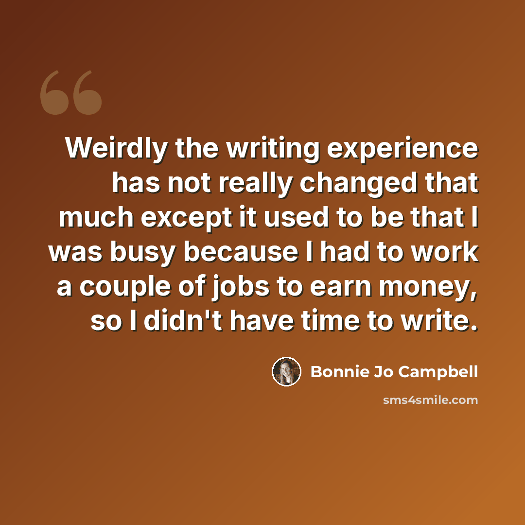 “Weirdly the writing experience has not really changed that much except it used to be that I was busy because I had to work a couple of jobs to earn money, so I didn't have time to write.” quote by Bonnie Jo Campbell