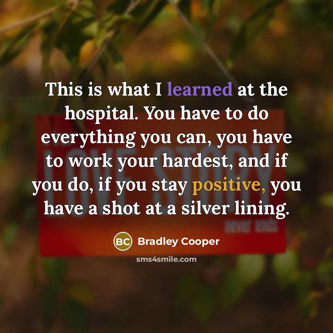 “This is what I learned at the hospital. You have to do everything you can, you have to work your hardest, and if you do, if you stay positive, you have a shot at a silver lining.” quote by Bradley Cooper