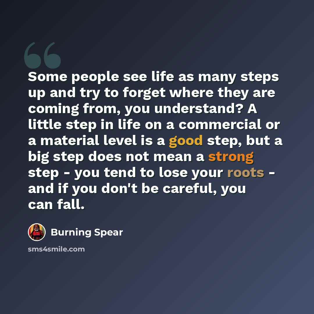 “Some people see life as many steps up and try to forget where they are coming from, you understand? A little step in life on a commercial or a material level is a good step, but a big step does not mean a strong step - you tend to lose your roots - and if you don't be careful, you can fall.” quote by Burning Spear