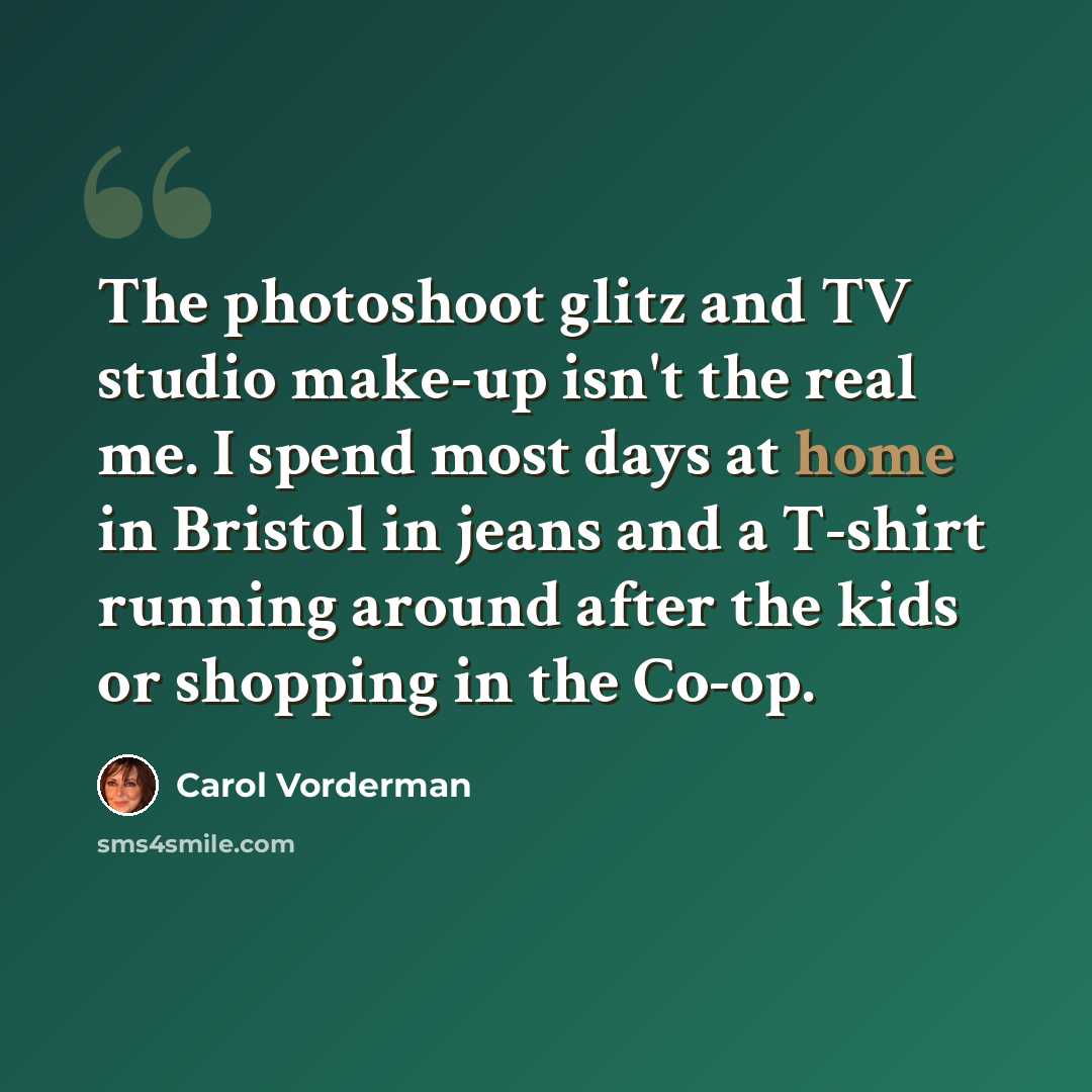 “The photoshoot glitz and TV studio make-up isn't the real me. I spend most days at home in Bristol in jeans and a T-shirt running around after the kids or shopping in the Co-op.” quote by Carol Vorderman