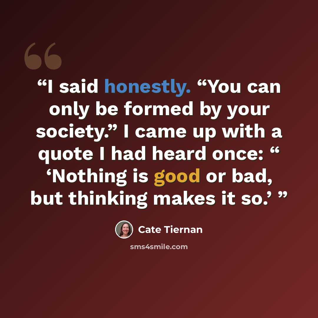 “I said honestly. “You can only be formed by your society.” I came up with a quote I had heard once: “ ‘Nothing is good or bad, but thinking makes it so.’” quote by Cate Tiernan