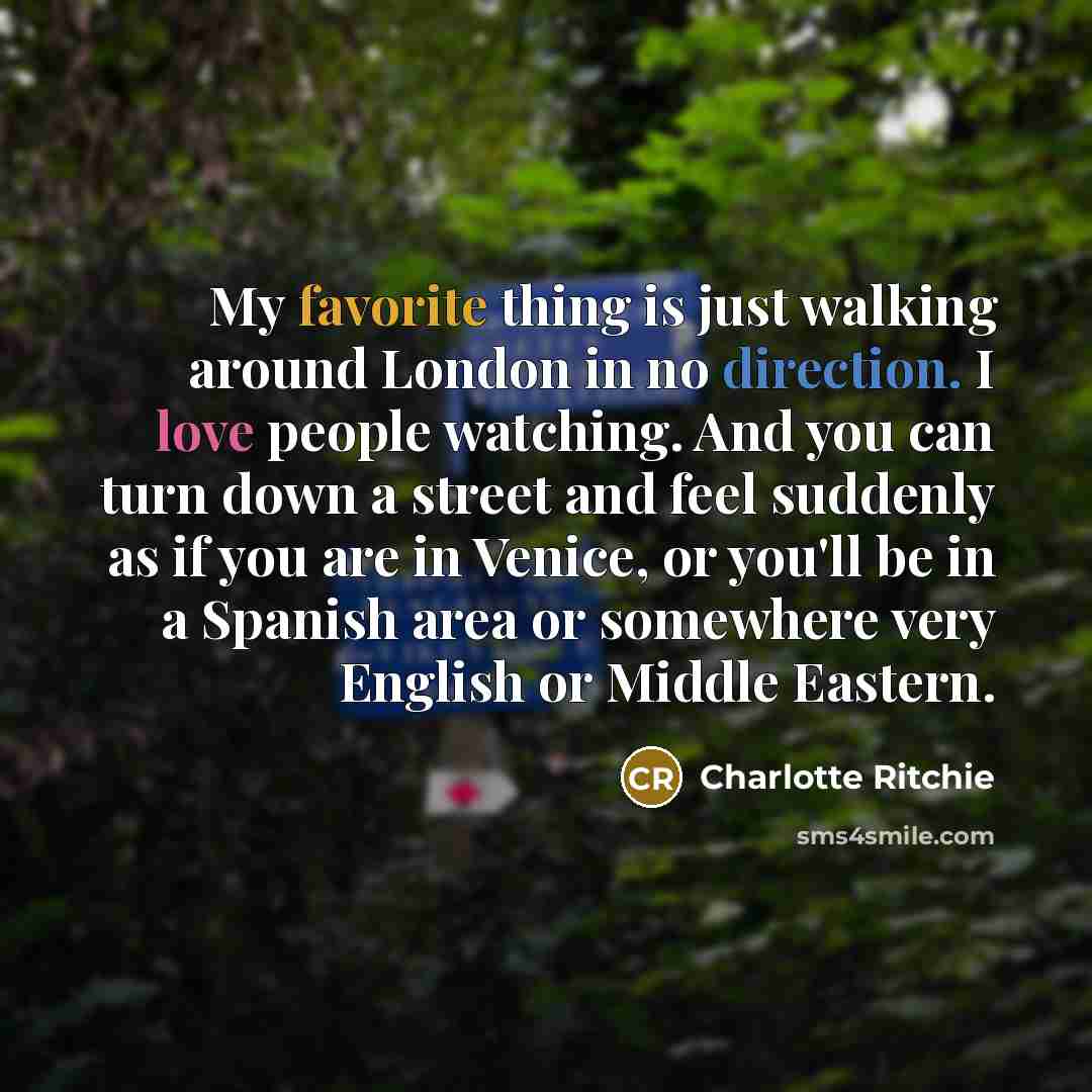 “My favorite thing is just walking around London in no direction. I love people watching. And you can turn down a street and feel suddenly as if you are in Venice, or you'll be in a Spanish area or somewhere very English or Middle Eastern.” quote by Charlotte Ritchie