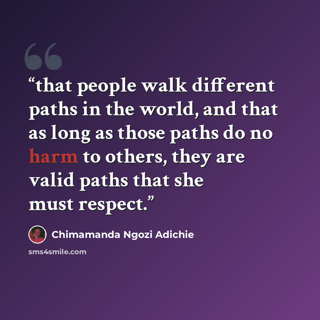 “that people walk different paths in the world, and that as long as those paths do no harm to others, they are valid paths that she must respect.” quote by Chimamanda Ngozi Adichie