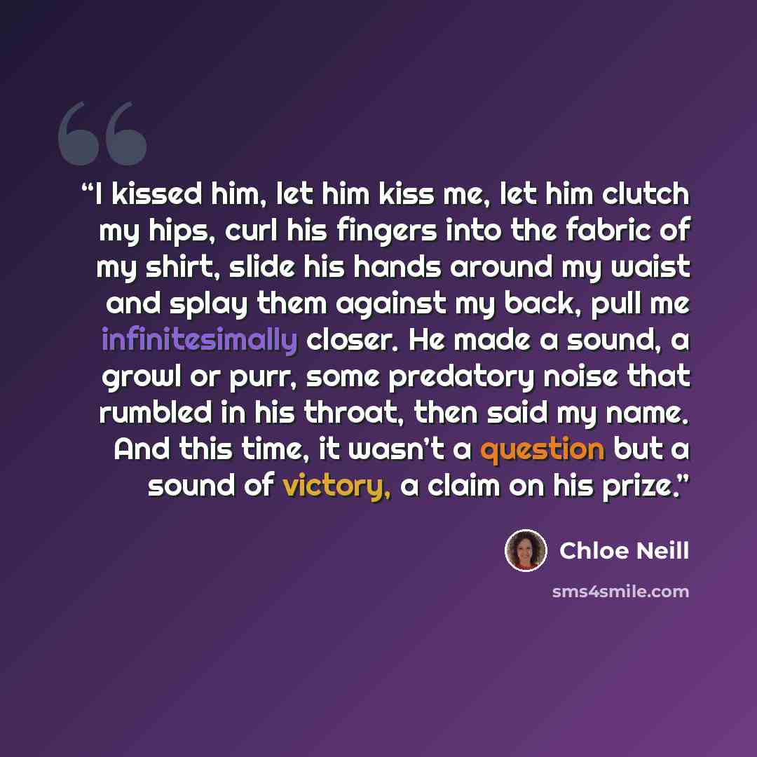 “I kissed him, let him kiss me, let him clutch my hips, curl his fingers into the fabric of my shirt, slide his hands around my waist and splay them against my back, pull me infinitesimally closer. He made a sound, a growl or purr, some predatory noise that rumbled in his throat, then said my name…” quote by Chloe Neill
